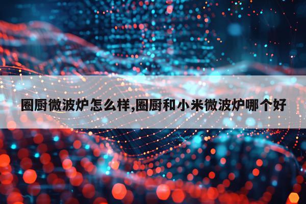 圈厨微波炉怎么样,圈厨和小米微波炉哪个好