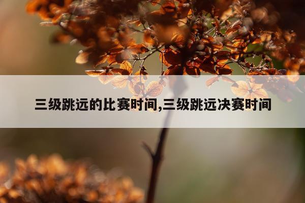 三级跳远的比赛时间,三级跳远决赛时间