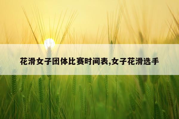 花滑女子团体比赛时间表,女子花滑选手