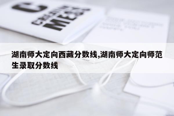 湖南师大定向西藏分数线,湖南师大定向师范生录取分数线