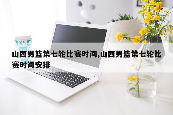 山西男篮第七轮比赛时间,山西男篮第七轮比赛时间安排