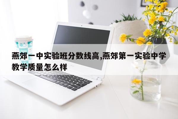 燕郊一中实验班分数线高,燕郊第一实验中学教学质量怎么样