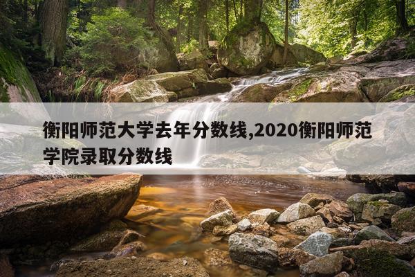 衡阳师范大学去年分数线,2020衡阳师范学院录取分数线