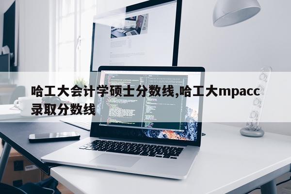 哈工大会计学硕士分数线,哈工大mpacc录取分数线