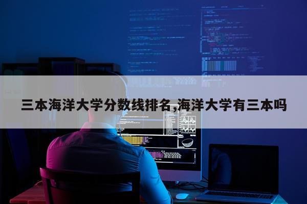 三本海洋大学分数线排名,海洋大学有三本吗