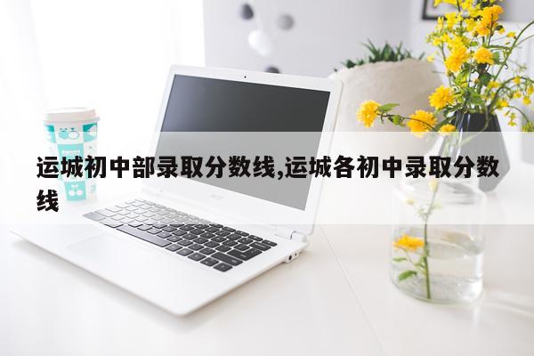 运城初中部录取分数线,运城各初中录取分数线