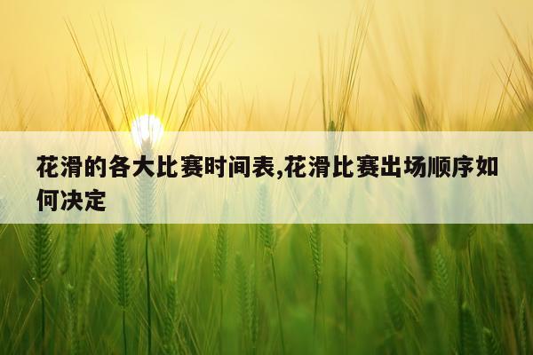 花滑的各大比赛时间表,花滑比赛出场顺序如何决定