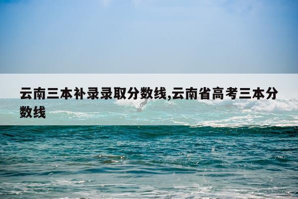 云南三本补录录取分数线,云南省高考三本分数线