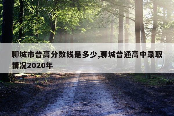 聊城市普高分数线是多少,聊城普通高中录取情况2020年