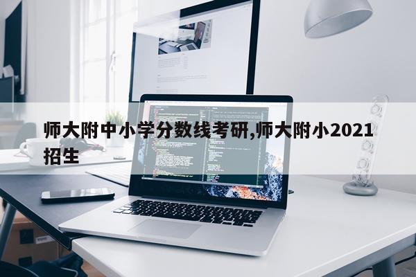 师大附中小学分数线考研,师大附小2021招生