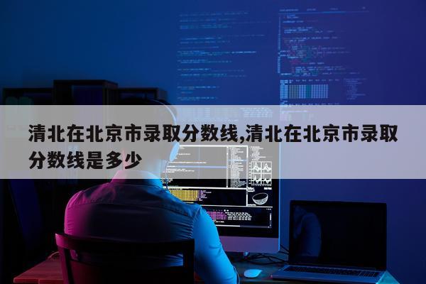 清北在北京市录取分数线,清北在北京市录取分数线是多少