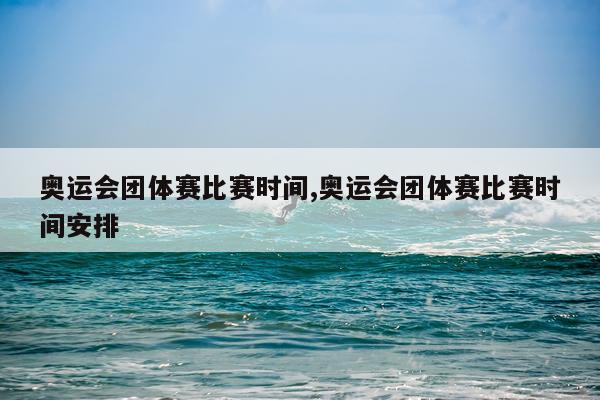 奥运会团体赛比赛时间,奥运会团体赛比赛时间安排