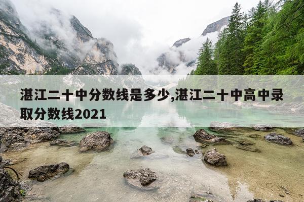 湛江二十中分数线是多少,湛江二十中高中录取分数线2021