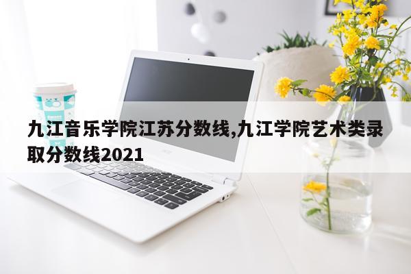九江音乐学院江苏分数线,九江学院艺术类录取分数线2021