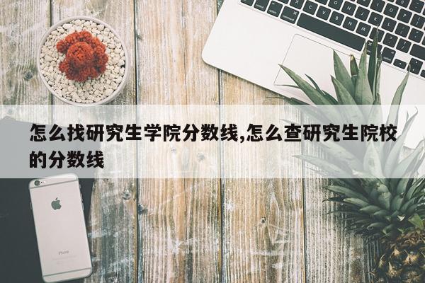 怎么找研究生学院分数线,怎么查研究生院校的分数线
