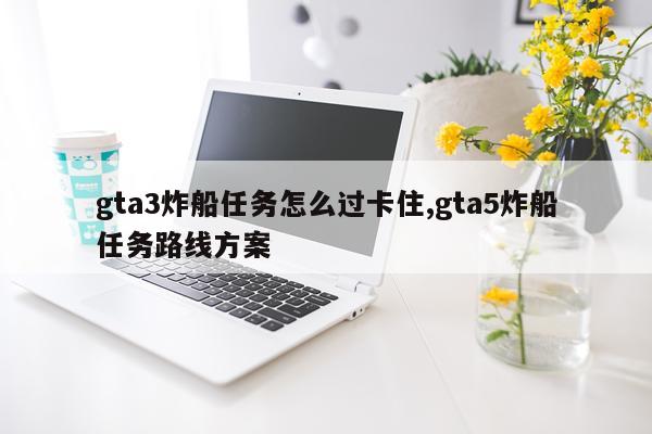 gta3炸船任务怎么过卡住,gta5炸船任务路线方案