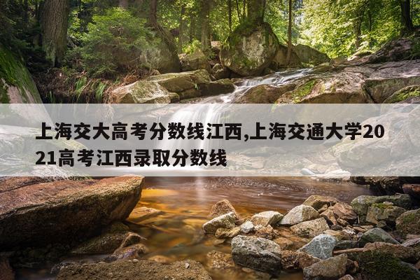 上海交大高考分数线江西,上海交通大学2021高考江西录取分数线