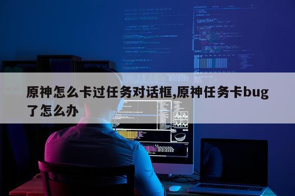 原神怎么卡过任务对话框,原神任务卡bug了怎么办