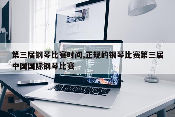 第三届钢琴比赛时间,正规的钢琴比赛第三届中国国际钢琴比赛