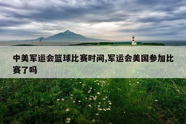 中美军运会篮球比赛时间,军运会美国参加比赛了吗