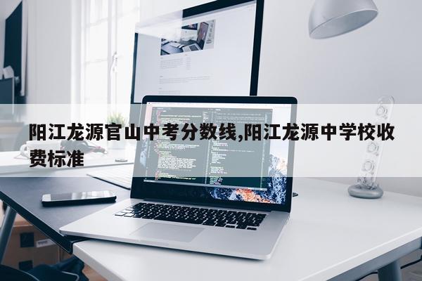 阳江龙源官山中考分数线,阳江龙源中学校收费标准