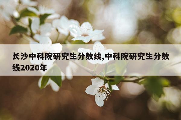 长沙中科院研究生分数线,中科院研究生分数线2020年