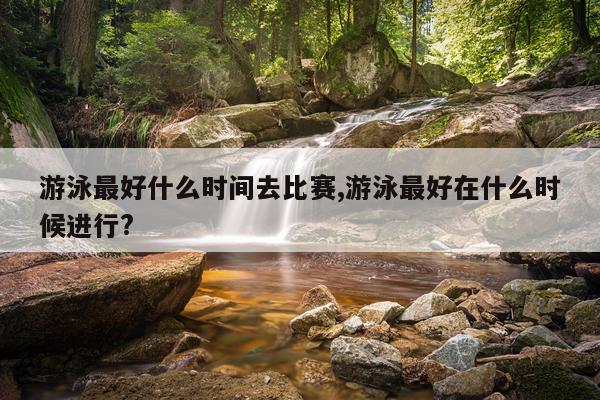 游泳最好什么时间去比赛,游泳最好在什么时候进行?