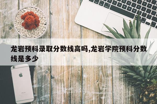 龙岩预科录取分数线高吗,龙岩学院预科分数线是多少