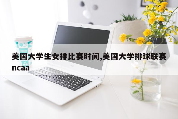 美国大学生女排比赛时间,美国大学排球联赛ncaa