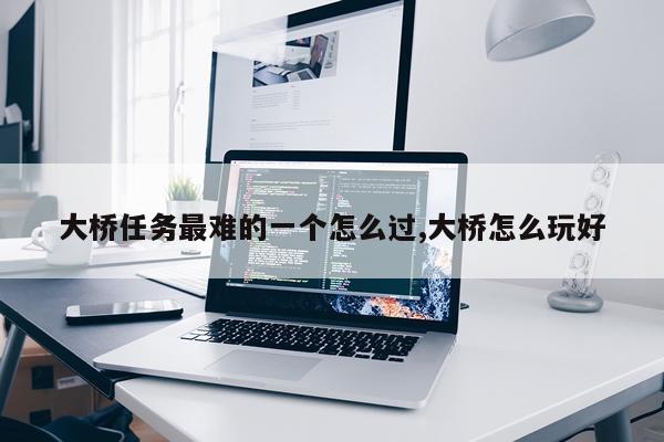 大桥任务最难的一个怎么过,大桥怎么玩好