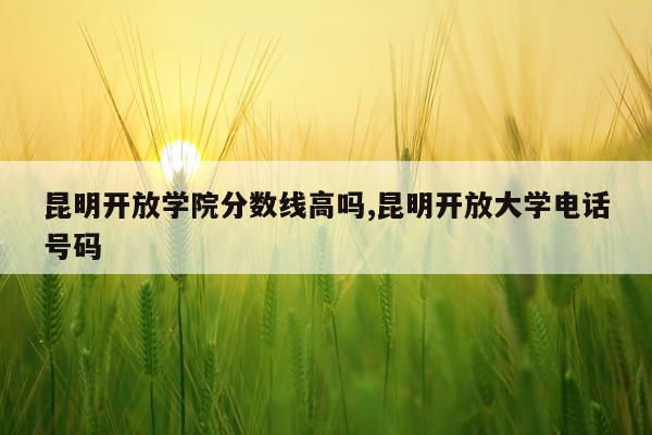 昆明开放学院分数线高吗,昆明开放大学电话号码