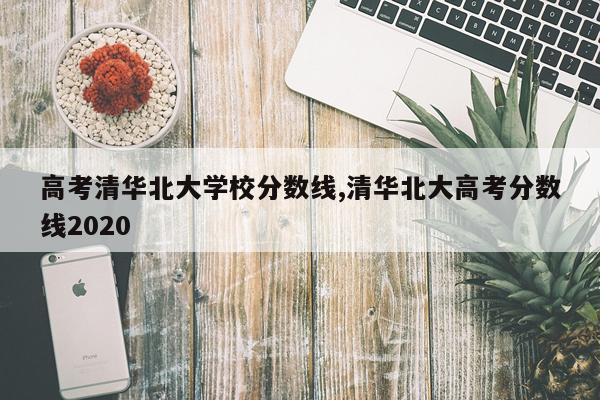 高考清华北大学校分数线,清华北大高考分数线2020