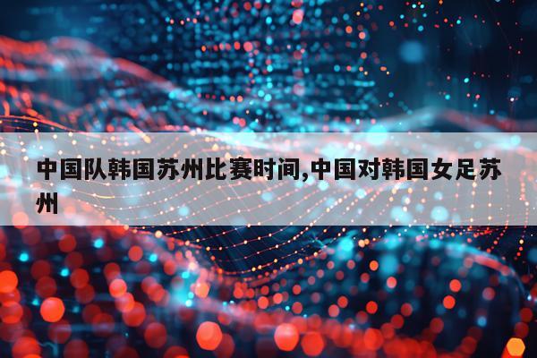中国队韩国苏州比赛时间,中国对韩国女足苏州