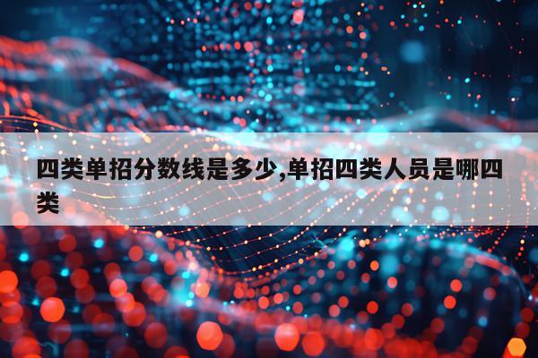 四类单招分数线是多少,单招四类人员是哪四类