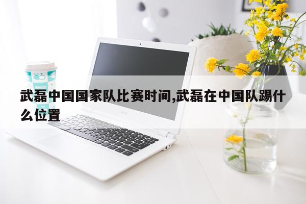 武磊中国国家队比赛时间,武磊在中国队踢什么位置