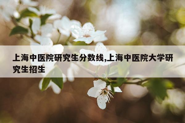 上海中医院研究生分数线,上海中医院大学研究生招生