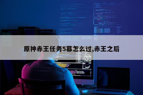 原神赤王任务5幕怎么过,赤王之后