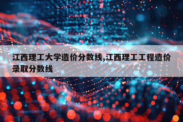 江西理工大学造价分数线,江西理工工程造价录取分数线