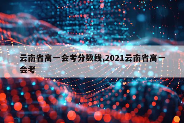 云南省高一会考分数线,2021云南省高一会考