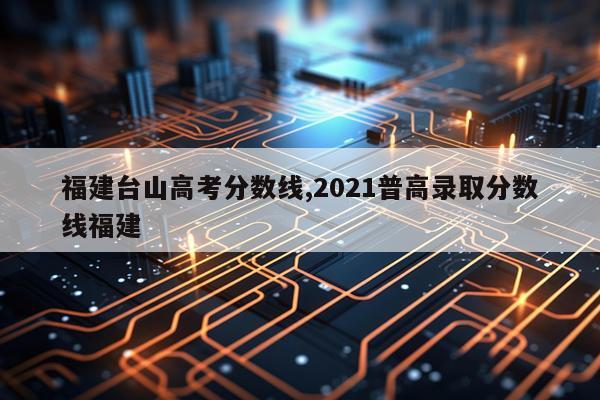 福建台山高考分数线,2021普高录取分数线福建