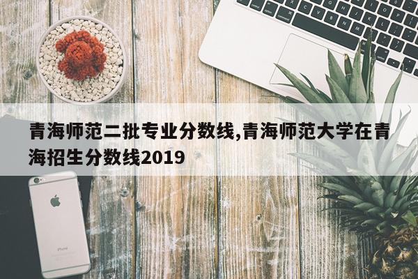 青海师范二批专业分数线,青海师范大学在青海招生分数线2019