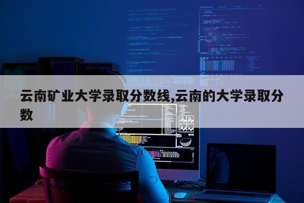 云南矿业大学录取分数线,云南的大学录取分数