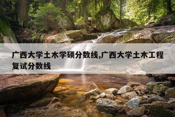 广西大学土木学硕分数线,广西大学土木工程复试分数线