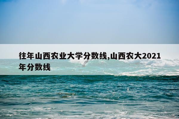 往年山西农业大学分数线,山西农大2021年分数线