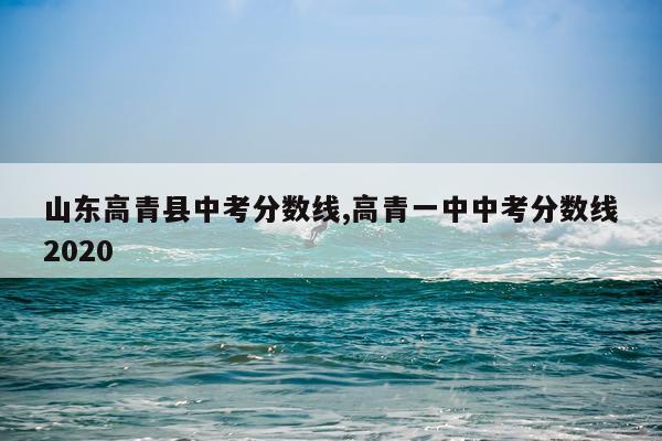 山东高青县中考分数线,高青一中中考分数线2020