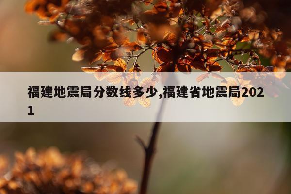 福建地震局分数线多少,福建省地震局2021