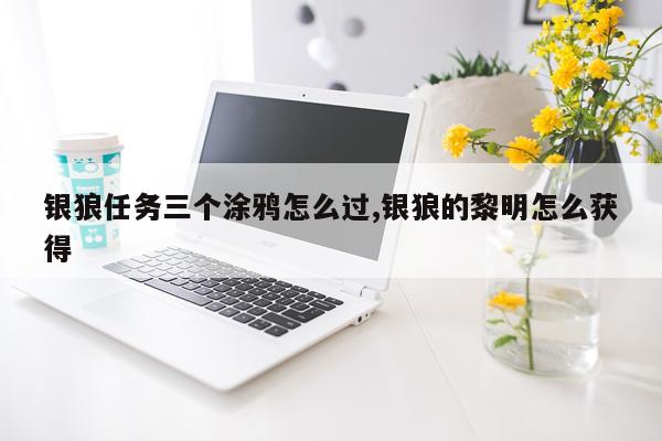 银狼任务三个涂鸦怎么过,银狼的黎明怎么获得