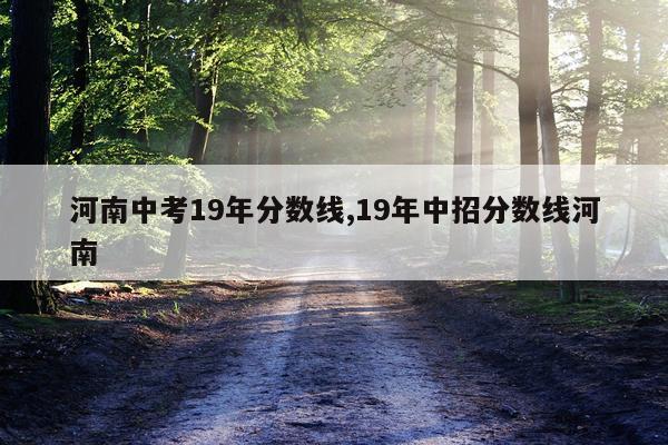 河南中考19年分数线,19年中招分数线河南