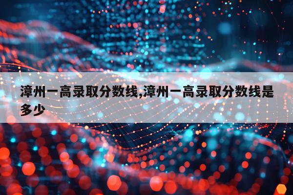 漳州一高录取分数线,漳州一高录取分数线是多少