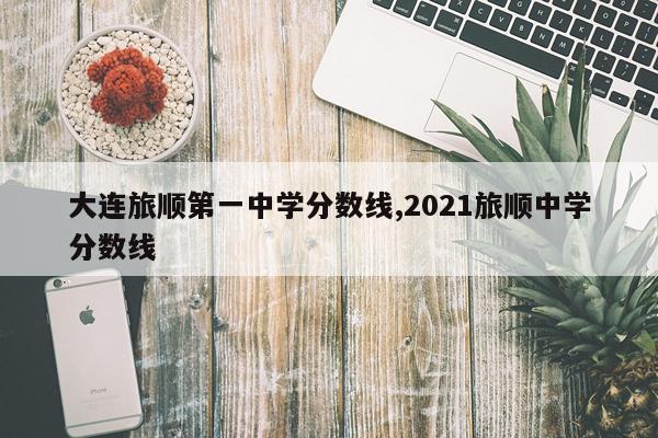 大连旅顺第一中学分数线,2021旅顺中学分数线